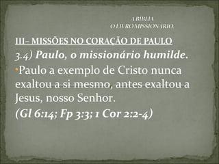 III– MISSÕES NO CORAÇÃO DE PAULO
3.4) Paulo, o missionário humilde.
•Paulo a exemplo de Cristo nunca
exaltou a si mesmo, antes exaltou a
Jesus, nosso Senhor.
(Gl 6:14; Fp 3:3; 1 Cor 2:2-4)
 