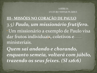 III– MISSÕES NO CORAÇÃO DE PAULO
3.5) Paulo, um missionário frutífero.
• Um missionário a exemplo de Paulo visa
dar frutos individuais, coletivos e
ministeriais.
Quem sai andando e chorando,
enquanto semeia, voltará com júbilo,
trazendo os seus feixes. (Sl 126:6)
 