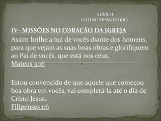 IV– MISSÕES NO CORAÇÃO DA IGREJA
Assim brilhe a luz de vocês diante dos homens,
para que vejam as suas boas obras e glorifiquem
ao Pai de vocês, que está nos céus.
Mateus 5:16
Estou convencido de que aquele que começou
boa obra em vocês, vai completá-la até o dia de
Cristo Jesus.
Filipenses 1:6
 