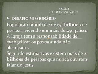 V– DESAFIO MISSIONÁRIO
População mundial é de 6,1 bilhões de
pessoas, vivendo em mais de 250 países
A Igreja tem a responsabilidade de
evangelizar os povos ainda não
alcançados.
Segundo estimativas existem mais de 2
bilhões de pessoas que nunca ouviram
falar de Jesus.
 