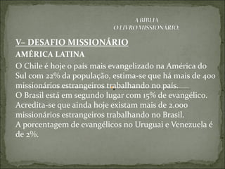 V– DESAFIO MISSIONÁRIO
AMÉRICA LATINA
O Chile é hoje o país mais evangelizado na América do
Sul com 22% da população, estima-se que há mais de 400
missionários estrangeiros trabalhando no país.
O Brasil está em segundo lugar com 15% de evangélico.
Acredita-se que ainda hoje existam mais de 2.000
missionários estrangeiros trabalhando no Brasil.
A porcentagem de evangélicos no Uruguai e Venezuela é
de 2%.
 
