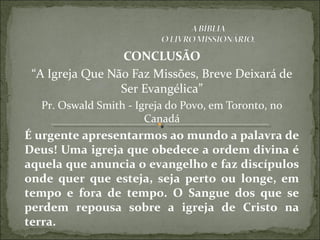 CONCLUSÃO
“A Igreja Que Não Faz Missões, Breve Deixará de
Ser Evangélica”
Pr. Oswald Smith - Igreja do Povo, em Toronto, no
Canadá
É urgente apresentarmos ao mundo a palavra de
Deus! Uma igreja que obedece a ordem divina é
aquela que anuncia o evangelho e faz discípulos
onde quer que esteja, seja perto ou longe, em
tempo e fora de tempo. O Sangue dos que se
perdem repousa sobre a igreja de Cristo na
terra.
 