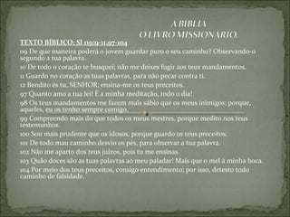 TEXTO BÍBLICO: Sl 119:9-11,97-104
09 De que maneira poderá o jovem guardar puro o seu caminho? Observando-o
segundo a tua palavra.
10 De todo o coração te busquei; não me deixes fugir aos teus mandamentos.
11 Guardo no coração as tuas palavras, para não pecar contra ti.
12 Bendito és tu, SENHOR; ensina-me os teus preceitos.
97 Quanto amo a tua lei! É a minha meditação, todo o dia!
98 Os teus mandamentos me fazem mais sábio que os meus inimigos; porque,
aqueles, eu os tenho sempre comigo.
99 Compreendo mais do que todos os meus mestres, porque medito nos teus
testemunhos.
100 Sou mais prudente que os idosos, porque guardo os teus preceitos.
101 De todo mau caminho desvio os pés, para observar a tua palavra.
102 Não me aparto dos teus juízos, pois tu me ensinas.
103 Quão doces são as tuas palavras ao meu paladar! Mais que o mel à minha boca.
104 Por meio dos teus preceitos, consigo entendimento; por isso, detesto todo
caminho de falsidade.
 