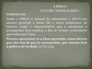 INTRODUÇÃO
Sendo a BÍBLIA o manual do missionário e JESUS seu
assunto principal e sendo Ele o maior missionário da
história. Logo, é imprescindível que a estudemos e
pratiquemos seus ensinos, a fim de sermos missionários
aprovados por Cristo.
Procura apresentar-te a Deus aprovado, como obreiro
que não tem de que se envergonhar, que maneja bem
a palavra da verdade. (2 Tm 2:15)
 