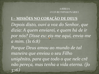 I – MISSÕES NO CORAÇÃO DE DEUS
Depois disto, ouvi a voz do Senhor, que
dizia: A quem enviarei, e quem há de ir
por nós? Disse eu: eis-me aqui, envia-me
a mim. (Is 6:8)
Porque Deus amou ao mundo de tal
maneira que enviou o seu Filho
unigênito, para que todo o que nele crê
não pereça, mas tenha a vida eterna. (Jo
3:16)
 