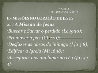 II– MISSÕES NO CORAÇÃO DE JESUS
2.1) A Missão de Jesus
•Buscar e Salvar o perdido (Lc 19:10);
•Promover a paz (Cl 1:20);
•Desfazer as obras do inimigo (I Jo 3:8);
•Edificar a Igreja (Mt 16:18);
•Assegurar-nos um lugar no céu (Jo 14:1-
3).
 