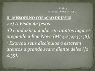II– MISSÕES NO CORAÇÃO DE JESUS
2.2) A Visão de Jesus
•O conduziu a andar em muitos lugares
pregando a Boa Nova (Mt 4:23;9:35-38);
• Exortou seus discípulos a estarem
atentos a grande seara diante deles (Jo
4:35).
 
