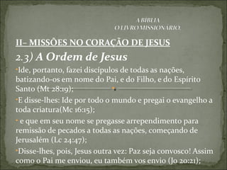 II– MISSÕES NO CORAÇÃO DE JESUS
2.3) A Ordem de Jesus
•Ide, portanto, fazei discípulos de todas as nações,
batizando-os em nome do Pai, e do Filho, e do Espírito
Santo (Mt 28:19);
•E disse-lhes: Ide por todo o mundo e pregai o evangelho a
toda criatura(Mc 16:15);
• e que em seu nome se pregasse arrependimento para
remissão de pecados a todas as nações, começando de
Jerusalém (Lc 24:47);
•Disse-lhes, pois, Jesus outra vez: Paz seja convosco! Assim
como o Pai me enviou, eu também vos envio (Jo 20:21);
 