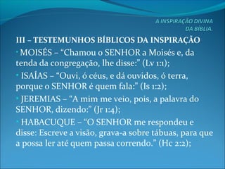 III – TESTEMUNHOS BÍBLICOS DA INSPIRAÇÃO
• MOISÉS – “Chamou o SENHOR a Moisés e, da
tenda da congregação, lhe disse:” (Lv 1:1);
• ISAÍAS – “Ouvi, ó céus, e dá ouvidos, ó terra,
porque o SENHOR é quem fala:” (Is 1:2);
• JEREMIAS – “A mim me veio, pois, a palavra do
SENHOR, dizendo:” (Jr 1:4);
• HABACUQUE – “O SENHOR me respondeu e
disse: Escreve a visão, grava-a sobre tábuas, para que
a possa ler até quem passa correndo.” (Hc 2:2);
 