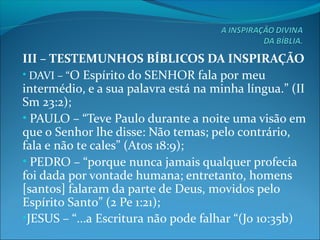 III – TESTEMUNHOS BÍBLICOS DA INSPIRAÇÃO
• DAVI – “O Espírito do SENHOR fala por meu
intermédio, e a sua palavra está na minha língua.” (II
Sm 23:2);
• PAULO – “Teve Paulo durante a noite uma visão em
que o Senhor lhe disse: Não temas; pelo contrário,
fala e não te cales” (Atos 18:9);
• PEDRO – “porque nunca jamais qualquer profecia
foi dada por vontade humana; entretanto, homens
[santos] falaram da parte de Deus, movidos pelo
Espírito Santo” (2 Pe 1:21);
•JESUS – “...a Escritura não pode falhar “(Jo 10:35b)
 
