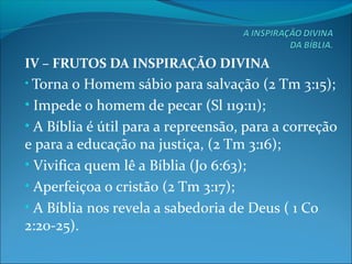 IV – FRUTOS DA INSPIRAÇÃO DIVINA
• Torna o Homem sábio para salvação (2 Tm 3:15);
• Impede o homem de pecar (Sl 119:11);
• A Bíblia é útil para a repreensão, para a correção
e para a educação na justiça, (2 Tm 3:16);
• Vivifica quem lê a Bíblia (Jo 6:63);
• Aperfeiçoa o cristão (2 Tm 3:17);
• A Bíblia nos revela a sabedoria de Deus ( 1 Co
2:20-25).
 