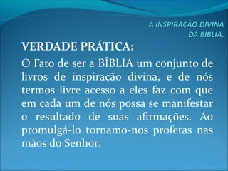 VERDADE PRÁTICA:
O Fato de ser a BÍBLIA um conjunto de 
livros  de  inspiração  divina,  e  de  nós 
termos  livre acesso a eles  faz com que 
em cada um de nós possa se manifestar 
o  resultado  de  suas  afirmações.  Ao 
promulgá-lo  tornamo-nos  profetas  nas 
mãos do Senhor.
 