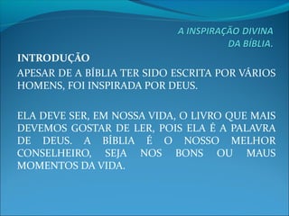INTRODUÇÃO
APESAR DE A BÍBLIA TER SIDO ESCRITA POR VÁRIOS 
HOMENS, FOI INSPIRADA POR DEUS.
ELA DEVE SER, EM NOSSA VIDA, O LIVRO QUE MAIS 
DEVEMOS GOSTAR DE LER, POIS ELA É A PALAVRA 
DE  DEUS.  A  BÍBLIA  É  O  NOSSO  MELHOR 
CONSELHEIRO,  SEJA  NOS  BONS  OU  MAUS 
MOMENTOS DA VIDA.
 