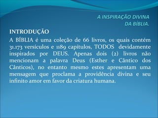 INTRODUÇÃO
A  BÍBLIA  é  uma  coleção de  66  livros,  os  quais  contém 
31.173 versículos e  1189 capítulos, TODOS   devidamente 
inspirados  por  DEUS.  Apenas  dois  (2)  livros  não 
mencionam  a  palavra  Deus  (Esther  e  Cântico  dos 
Cânticos),  no  entanto  mesmo  estes  apresentam  uma 
mensagem  que  proclama  a  providência  divina  e  seu 
infinito amor em favor da criatura humana.
 