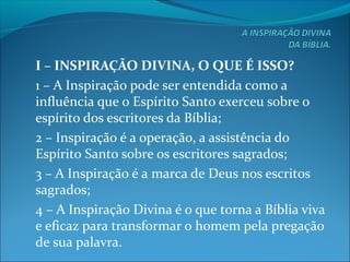 I – INSPIRAÇÃO DIVINA, O QUE É ISSO?
1 – A Inspiração pode ser entendida como a
influência que o Espírito Santo exerceu sobre o
espírito dos escritores da Bíblia;
2 – Inspiração é a operação, a assistência do
Espírito Santo sobre os escritores sagrados;
3 – A Inspiração é a marca de Deus nos escritos
sagrados;
4 – A Inspiração Divina é o que torna a Bíblia viva
e eficaz para transformar o homem pela pregação
de sua palavra.
 
