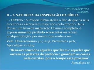II – A NATUREZA DA INSPIRAÇÃO DA BÍBLIA
1 – DIVINA : A Própria Bíblia atesta o fato de que os seus
escritores a escreveram inspirados pelo próprio Deus.
Por ser um livro de inspiração Divina e completo, é
expressammente proibido acrescentar ou retirar
qualquer porção, por menor que venha a ser.
Vide: Deuteronomio 4:2; 12:32; Provérbios 30:6;
Apocalipse 22:18,19
“Bem-aventurados aqueles que lêem e aqueles que
ouvem as palavras da profecia e guardam as coisas
nela escritas, pois o tempo está próximo”
Apocalipse 1:3
 
