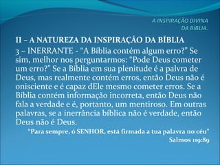 II – A NATUREZA DA INSPIRAÇÃO DA BÍBLIA
3 – INERRANTE - “A Bíblia contém algum erro?” Se
sim, melhor nos perguntarmos: “Pode Deus cometer
um erro?” Se a Bíblia em sua plenitude é a palvra de
Deus, mas realmente contém erros, então Deus não é
onisciente e é capaz dEle mesmo cometer erros. Se a
Bíblia contém informação incorreta, então Deus não
fala a verdade e é, portanto, um mentiroso. Em outras
palavras, se a inerrância bíblica não é verdade, então
Deus não é Deus.
“Para sempre, ó SENHOR, está firmada a tua palavra no céu”
Salmos 119:89
 