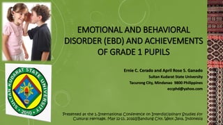 EMOTIONAL AND BEHAVIORAL
DISORDER (EBD) AND ACHIEVEMENTS
OF GRADE 1 PUPILS
Ernie C. Cerado and April Rose S. Ganado
Sultan Kudarat State University
Tacurong City, Mindanao 9800 Philippines
eccphd@yahoo.com
Presented at the 1st International Conference on Interdisciplinary Studies for
Cultural Heritage, May 12-13, 2016@Bandung City, West Java, Indonesia
 