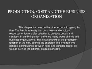 PRODUCTION, COST AND THE BUSINESS 
ORGANIZATION 
This chapter focuses on the other economic agent, the 
firm. The firm is an entity that purchases and employs 
resources or factors of production to produce goods and 
services. In the Philippines, there are many types of firms and 
business organizations. This chapter looks at the production 
function of the firm, defines the short run and long run time 
periods, distinguishes between fixed and variable inputs, as 
well as defines the different product concepts. 
 