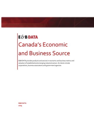  




                                



    Canada’s Economic 
    and Business Source 
    E&B DATA provides products and services in economic and business metrics and 
    valuation of established and emerging industrial sectors. Its clients include 
    corporations, business associations and government agencies. 




    E&B DATA 
    2009 
     
 