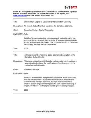 Below is a listing of the publications that E&B DATA has contributed its expertise
to fulfill its clients’ mandates. To access the full text of the reports, visit
www.ebdata.com and click on the “Publication” tab.


Title:       Why Venture Capital is Essential to the Canadian Economy

Description: An impact study of venture capital on the Canadian economy.

Client:      Canadian Venture Capital Association

E&B DATA’s Role:

             E&B DATA was responsible for the research methodology for the
             economic impact analysis for the study. It surveyed conducted the
             survey and prepared the report, “The Economic Impact of Canadian
             Technology Venture Backed Companies”

Year:        2009


Title:        A Cross-Sector Comparative Socio-Economic Description of the
              Canadian Cultural Sector

Description: This paper seeks to assist Canadian policy-makers and analysts in
             assessing the level and the justifications of public support to the
             cultural sector in Canada.

Client:       Canadian Heritage

E&B DATA’s Role:

             E&B DATA researched and prepared this report. It was concluded
             that the culture sector’s substantial economic size warrants the
             Government’s interest. Moreover, the high level of imports is
             another reason for government policy for both wealth creation (i.e.
             import substitution) and national identity preservation purposes.

Year:        2009




                             www.ebdata.com
 