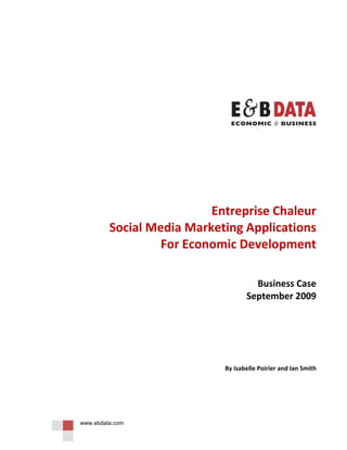  
                        
                        
                        
                        
                        




                                                              

                    

                    

                    

                        
                        

                          Entreprise Chaleur 
         Social Media Marketing Applications 
                  For Economic Development 
                                                   
                                                   
                                     Business Case  
                                   September 2009 
                                                   
                        
                        
                        
                        
                        

                            By Isabelle Poirier and Ian Smith 

                        
                        
                        


www.ebdata.com
 