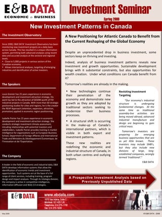New  Investment  Patterns  in Canada ,[object Object],[object Object],[object Object],A  New P osition ing for Atlantic Canada  to Benefit from  the  Current Reshaping of the Globa l  E conomy Despite an unprecedented drop in business investment, some sectors keep on thriving and investing. Indeed, a nalysis of business investment patterns reveals new investment and growth opportunities.   Sustainable development brings with it substantial constraints, but also opportunities for wealth creation.  Under what conditions can  Canada  benefit from it?  Tomorrow’s realities are already in the making. Revisiting  Investment  T argeting “ Our economy’s industrial structure is undergoing fundamental changes.  At the same time as traditional assembly-line activities are being moved abroad, advanced industrial manufacture and design are beginning to gain critical mass.  Tomorrow’s investors are preparing for emerging business opportunities that are as yet little known.  These investors may include SMB’s, but they also include new divisions of large, long-established companies, wrongly termed ‘traditional’. ” E&B DATA   May 2009 ©  E&B DATA - 2009 The  I nvestment  O bservatory ,[object Object],[object Object],[object Object],The  S peaker s Louis Grenier has 25 years experience in economic development and investment attraction strategy. His work has led to the attraction of $650M worth of FDI industrial projects in Canada. With more than 60 strategic positioning studies for cities and regions, he is the creator the REAP Approach (retention, expansion, attraction, promotion) applied in economic region positionning. Isabelle Poirier has 15 years experience in economic development and investment attraction strategy. She conducts strategic investment climate assessment, inlcuding relationships with potential investors and stakeholders. Isabelle Poirier provides training in market intelligence for organizations such as European Business School, Department of Foreign Affaires and International Trade and Ministère du Développement Économique, de l’Innovation et de l’Exportation. The  C ompany A leader in the field of economic and industrial  data , E&B DATA develops information systems that allow the identification of economic trends and investment opportunities.  Such systems  are at the base of a full range of  client services,  including  training ,  program design and impact analyses .  Through its Intelegia division, the company is active in competitive intelligence, information diffusion and Web  2.0  strategies. A  Prospective Investment Anal ysis  based on Previously Unpublished Data  Investment Seminar  Spring 2009 