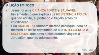 A LIÇÃO EM FOCO
• Jesus foi uma CRIANÇA FORTE e SALVÁVEL
fisicamente, o que explica sua RESISTÊNCIA FÍSICA
quando adulto, suportando o flagelo antes da
crucificação.
• Sua SABEDORIA também merece destaque, com os
mestres da lei se admirando de sua INTELIGÊNCIA e
RESPOSTAS que dava a eles durante viagem a
Jerusalém quando adolescente.
Aula 1 - 2015
 