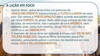 A LIÇÃO EM FOCO
• Apesar disso, Jesus ainda tinha um percurso de
AMADURECIMENTO imprescindível: a TUTELA e AMOR de seus
pais. Daí vemos a PREOCUPAÇÃO deles quando descobrem que
ele havia SUMIDO do grupo. Após uma longa jornada de três dias
de volta, ao encontrá-lo, não o poupam de uma BRONCA, bem
aplicada, pois, como bom menino, Jesus VOLTA com eles e
continua a ser OBEDIENTE.
• O exemplo de Jesus deve ser aplicado à nossa vida: DEUS NÃO
TOLERA REBELDIA. Sejamos filhos obedientes desse Pai
amoroso, procurando aplicar o princípio da obediência em toda
nossa VIDA e RELACIONAMENTOS.
Aula 1 – 2015
 