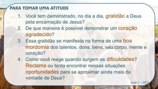 PARA TOMAR UMA ATITUDE
1. Você tem demonstrado, no dia a dia, gratidão a Deus
pela encarnação de Jesus?
2. De que maneira é possível demonstrar um coração
agradecido?
3. Essa gratidão se manifesta na forma de uma boa
mordomia dos talentos, dons, bens, seu corpo, mente e
coração?
4. Como você reage quando surgem as dificuldades?
Reclama ou tenta encontrar nessas situações
oportunidades para se aproximar ainda mais da
vontade de Deus?
Aula 1 – 2015
 