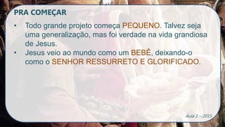 PRA COMEÇAR
• Todo grande projeto começa PEQUENO. Talvez seja
uma generalização, mas foi verdade na vida grandiosa
de Jesus.
• Jesus veio ao mundo como um BEBÊ, deixando-o
como o SENHOR RESSURRETO E GLORIFICADO.
Aula 1 – 2015
 