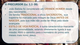 O PRECURSOR (Lc. 1.1-38)
• João Batista foi considerado um GRANDE HOMEM desde
seu nascimento.
• De família TRADICIONAL e ofício SACERDOTAL, sua
trajetória foi marcada pelo milagre de Deus ANTES DE
NASCER, pois sua mãe não podia ter filhos pela idade
avançada.
• ESTILO DE VIDA RADICAL é outra característica marcante
de uma personalidade, estando diretamente ligada à sua
missão: Abrir o caminho para o ministério do primo seis
meses mais novo: Jesus.
Aula 1 – 2015
 