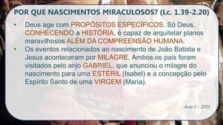 POR QUE NASCIMENTOS MIRACULOSOS? (Lc. 1.39-2.20)
• Deus age com PROPÓSITOS ESPECÍFICOS. Só Deus,
CONHECENDO a HISTÓRIA, é capaz de arquitetar planos
maravilhosos ALÉM DA COMPREENSÃO HUMANA.
• Os eventos relacionados ao nascimento de João Batista e
Jesus aconteceram por MILAGRE. Ambos os pais foram
visitados pelo anjo GABRIEL, que anunciou o milagre do
nascimento para uma ESTÉRIL (Isabel) e a concepção pelo
Espírito Santo de uma VIRGEM (Maria).
Aula 1 – 2015
 