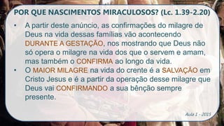 POR QUE NASCIMENTOS MIRACULOSOS? (Lc. 1.39-2.20)
• A partir deste anúncio, as confirmações do milagre de
Deus na vida dessas famílias vão acontecendo
DURANTE A GESTAÇÃO, nos mostrando que Deus não
só opera o milagre na vida dos que o servem e amam,
mas também o CONFIRMA ao longo da vida.
• O MAIOR MILAGRE na vida do crente é a SALVAÇÃO em
Cristo Jesus e é a partir da operação desse milagre que
Deus vai CONFIRMANDO a sua bênção sempre
presente.
Aula 1 - 2015
 
