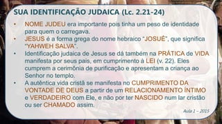 SUA IDENTIFICAÇÃO JUDAICA (Lc. 2.21-24)
• NOME JUDEU era importante pois tinha um peso de identidade
para quem o carregava.
• JESUS é a forma grega do nome hebraico “JOSUÉ”, que significa
“YAHWEH SALVA”.
• Identificação judaica de Jesus se dá também na PRÁTICA de VIDA
manifesta por seus pais, em cumprimento à LEI (v. 22). Eles
cumprem a cerimônia de purificação e apresentam a criança ao
Senhor no templo.
• A autêntica vida cristã se manifesta no CUMPRIMENTO DA
VONTADE DE DEUS a partir de um RELACIONAMENTO ÍNTIMO
e VERDADEIRO com Ele, e não por ter NASCIDO num lar cristão
ou ser CHAMADO assim.
Aula 1 – 2015
 