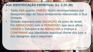 SUA IDENTIFICAÇÃO ESPIRITUAL (Lc. 2.25-38)
• Tanto ANA quanto SIMEÃO foram recompensados por
desejarem algo de Deus diretamente relacionado à Sua
Vontade.
• Simeão esperava pela SALVAÇÃO do povo de Israel.
Foi ABENÇOADO com a PERMISSÃO que seus olhos
VISSEM o Salvador e de ABENÇOAR a criança e
CONFIRMAR sua identidade espiritual diante dos pais e
dos desígnios que o seguiriam.
Aula 1 – 2015
 