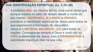 SUA IDENTIFICAÇÃO ESPIRITUAL (Lc. 2.25-38)
• A profetisa ANA, da mesma forma, uma viúva idosa que
sempre estava no pátio do templo desde a morte do
seu marido, ADORANDO, JEJUANDO e ORANDO,
proclama a identidade espiritual de Jesus para todos os
que esperavam a libertação de Jerusalém.
• Jesus é o MESSIAS, SALVADOR, LUZ para todas as
nações. Consagre-se sempre a Deus e você não só
VERÁ a identidade de Jesus, mas EXPERIMENTARÁ a
autoridade espiritual dele na sua vida.
Aula 1 – 2015
 