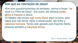 POR QUE DA TENTAÇÃO DE JESUS?
•Em dois questionamentos do tentador, vemos a frase: “se
você é o Filho de Deus”. Em outra, ele oferece poder,
glória e riqueza a Jesus.
•O Mestre não ousou agir como Deus aqui na terra, pois
sabia que não devia. Após a encarnação, ele tinha a
natureza humana. Tendo sido gerado pelo Espírito Santo,
possuía também a natureza divina.
Aula 2 – Revista Atitude – 2T2015
 