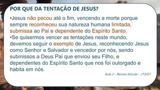 POR QUE DA TENTAÇÃO DE JESUS?
•Jesus não pecou até o fim, vencendo a morte porque
sempre reconheceu sua natureza humana limitada,
submissa ao Pai e dependente do Espírito Santo.
•Se quisermos vencer as tentações neste mundo,
devemos seguir o exemplo de Jesus, reconhecendo Jesus
como Senhor e Salvador e vencedor por nós, sendo
submissos a Deus Pai que enviou seu Filho, e
dependentes do Espírito Santo que nos foi outorgado e
habita em nós.
Aula 2 – Revista Atitude – 2T2015
 