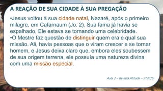 A REAÇÃO DE SUA CIDADE À SUA PREGAÇÃO
•Jesus voltou à sua cidade natal, Nazaré, após o primeiro
milagre, em Cafarnaum (Jo. 2). Sua fama já havia se
espalhado, Ele estava se tornando uma celebridade.
•O Mestre faz questão de distinguir quem era e qual sua
missão. Ali, havia pessoas que o viram crescer e se tornar
homem, e Jesus deixa claro que, embora eles soubessem
de sua origem terrena, ele possuía uma natureza divina
com uma missão especial.
Aula 2 – Revista Atitude – 2T2015
 