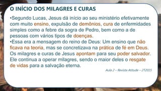 O INÍCIO DOS MILAGRES E CURAS
•Segundo Lucas, Jesus dá início ao seu ministério efetivamente
com muito ensino, expulsão de demônios, cura de enfermidades
simples como a febre da sogra de Pedro, bem como a de
pessoas com vários tipos de doenças.
•Essa era a mensagem do reino de Deus: Um ensino que não
ficava na teoria, mas se concretizava na prática de fé em Deus.
Os milagres e curas de Jesus apontam para seu poder salvador.
Ele continua a operar milagres, sendo o maior deles o resgate
de vidas para a salvação eterna.
Aula 2 – Revista Atitude – 2T2015
 