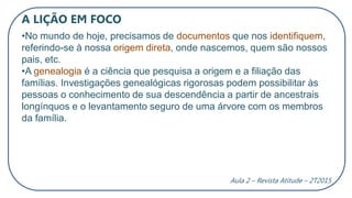 A LIÇÃO EM FOCO
•No mundo de hoje, precisamos de documentos que nos identifiquem,
referindo-se à nossa origem direta, onde nascemos, quem são nossos
pais, etc.
•A genealogia é a ciência que pesquisa a origem e a filiação das
famílias. Investigações genealógicas rigorosas podem possibilitar às
pessoas o conhecimento de sua descendência a partir de ancestrais
longínquos e o levantamento seguro de uma árvore com os membros
da família.
Aula 2 – Revista Atitude – 2T2015
 