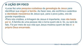 A LIÇÃO EM FOCO
•Lucas fez uma pesquisa cuidadosa da genealogia de Jesus para
identificar sua origem e família. Ao fazer isso, ele confirma e autentica
a identidade messiânica de Jesus que, para o povo judeu, era de
grande importância.
•Para nós cristãos, a linhagem de Jesus é importante, mas não basta
por si. A família de uma pessoa não o torna quem ele é, foi, ou será de
fato. Foi por meio de sua vida que Jesus mostrou quem de fato é: o
próprio Deus encarnado.
Aula 2 – Revista Atitude – 2T2015
 