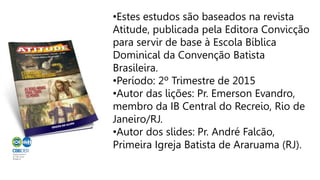 •Estes estudos são baseados na revista
Atitude, publicada pela Editora Convicção
para servir de base à Escola Bíblica
Dominical da Convenção Batista
Brasileira.
•Período: 2º Trimestre de 2015
•Autor das lições: Pr. Emerson Evandro,
membro da IB Central do Recreio, Rio de
Janeiro/RJ.
•Autor dos slides: Pr. André Falcão,
Primeira Igreja Batista de Araruama (RJ).
 