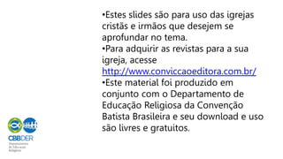 •Estes slides são para uso das igrejas
cristãs e irmãos que desejem se
aprofundar no tema.
•Para adquirir as revistas para a sua
igreja, acesse
http://www.conviccaoeditora.com.br/
•Este material foi produzido em
conjunto com o Departamento de
Educação Religiosa da Convenção
Batista Brasileira e seu download e uso
são livres e gratuitos.
 