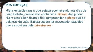 PRA COMEÇAR
•Para entendermos o que estava acontecendo nos dias de
João Batista, precisamos conhecer a história dos judeus.
•Sem este olhar, ficará difícil compreender o efeito que as
palavras de João Batista devem ter provocado naqueles
que as ouviram pela primeira vez.
Aula 2 – Revista Atitude – 2T2015
 