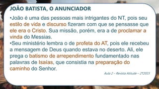 JOÃO BATISTA, O ANUNCIADOR
•João é uma das pessoas mais intrigantes do NT, pois seu
estilo de vida e discurso fizeram com que se pensasse que
ele era o Cristo. Sua missão, porém, era a de proclamar a
vinda do Messias.
•Seu ministério lembra o de profeta do AT, pois ele recebeu
a mensagem de Deus quando estava no deserto. Ali, ele
prega o batismo de arrependimento fundamentado nas
palavras de Isaías, que consistia na preparação do
caminho do Senhor.
Aula 2 – Revista Atitude – 2T2015
 