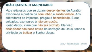 JOÃO BATISTA, O ANUNCIADOR
•Aos religiosos que se diziam descendentes de Abraão,
exortou-os à prática da comunhão e solidariedade. Aos
cobradores de impostos, pregou a honestidade. E aos
soldados, exortou-os à não corrupção.
•João deixou claro que não era o Cristo. Ele foi o
anunciador das boas novas de salvação de Deus, tendo o
privilégio de batizar o Senhor Jesus.
Aula 2 – Revista Atitude – 2T2015
 