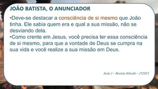 JOÃO BATISTA, O ANUNCIADOR
•Deve-se destacar a consciência de si mesmo que João
tinha. Ele sabia quem era e qual a sua missão, não se
desviando dela.
•Como crente em Jesus, você precisa ter essa consciência
de si mesmo, para que a vontade de Deus se cumpra na
sua vida e você realize a sua missão em Deus.
Aula 2 – Revista Atitude – 2T2015
 