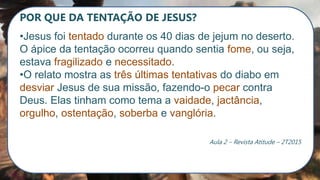 POR QUE DA TENTAÇÃO DE JESUS?
•Jesus foi tentado durante os 40 dias de jejum no deserto.
O ápice da tentação ocorreu quando sentia fome, ou seja,
estava fragilizado e necessitado.
•O relato mostra as três últimas tentativas do diabo em
desviar Jesus de sua missão, fazendo-o pecar contra
Deus. Elas tinham como tema a vaidade, jactância,
orgulho, ostentação, soberba e vanglória.
Aula 2 – Revista Atitude – 2T2015
 